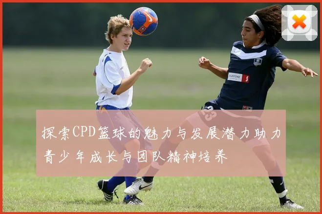 探索CPD篮球的魅力与发展潜力助力青少年成长与团队精神培养