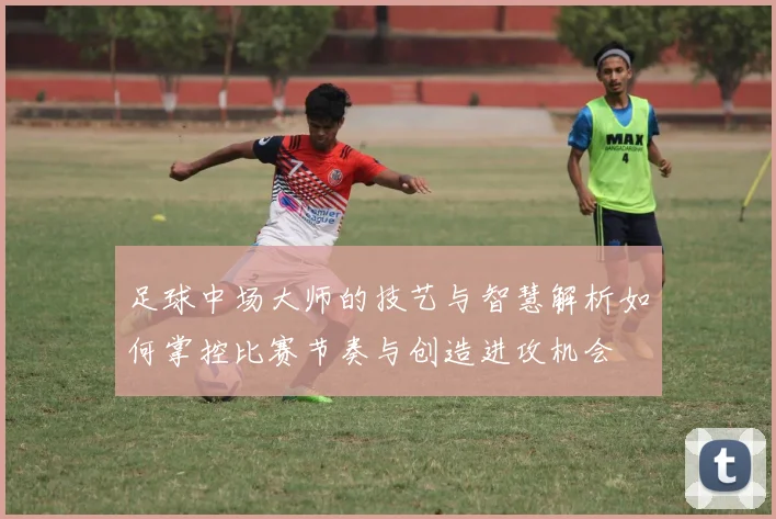 足球中场大师的技艺与智慧解析如何掌控比赛节奏与创造进攻机会