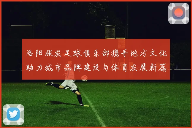 洛阳旅发足球俱乐部携手地方文化助力城市品牌建设与体育发展新篇章