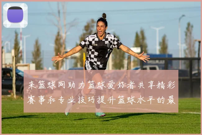 来篮球网助力篮球爱好者共享精彩赛事和专业技巧提升篮球水平的最佳平台