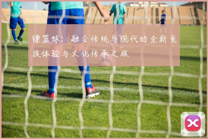 镖篮球：融合传统与现代的全新竞技体验与文化传承之旅