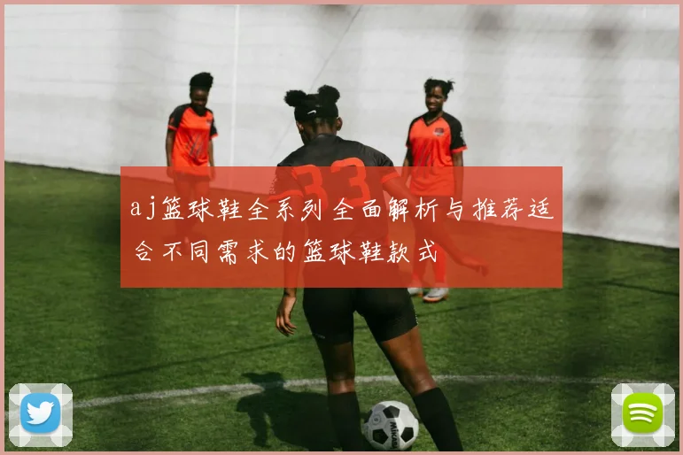 aj篮球鞋全系列全面解析与推荐适合不同需求的篮球鞋款式