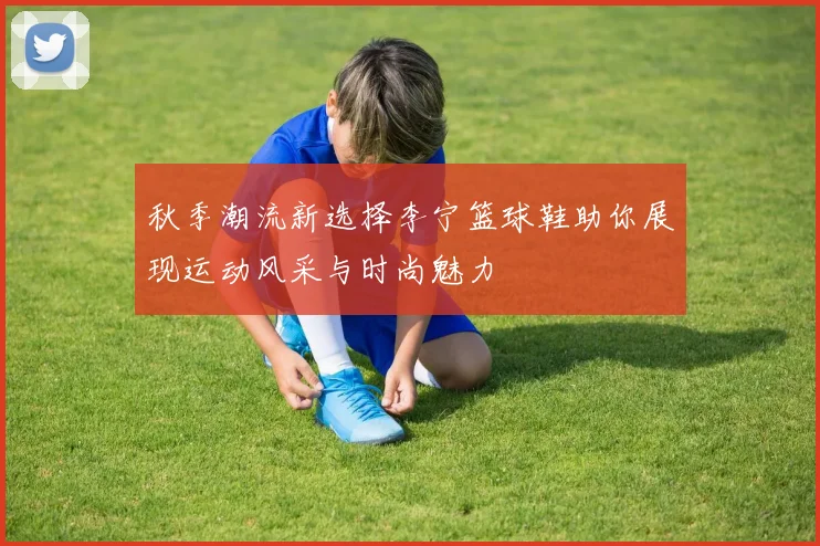 秋季潮流新选择李宁篮球鞋助你展现运动风采与时尚魅力